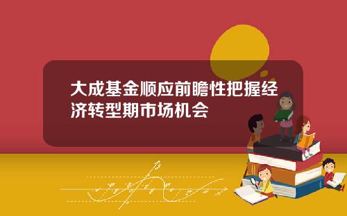 大成基金顺应前瞻性把握经济转型期市场机会
