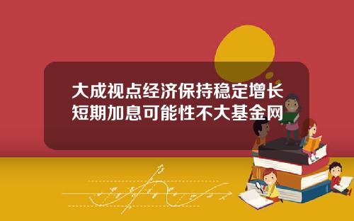大成视点经济保持稳定增长短期加息可能性不大基金网