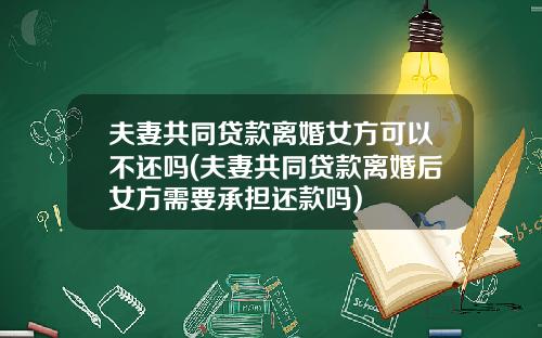 夫妻共同贷款离婚女方可以不还吗(夫妻共同贷款离婚后女方需要承担还款吗)