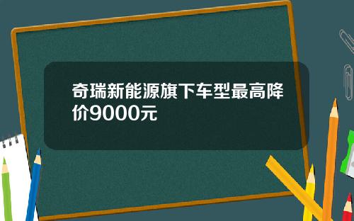 奇瑞新能源旗下车型最高降价9000元