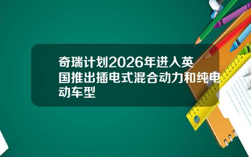 奇瑞计划2026年进入英国推出插电式混合动力和纯电动车型