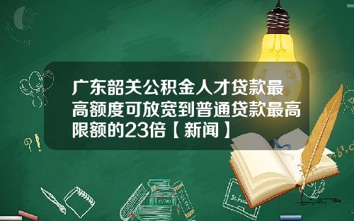 广东韶关公积金人才贷款最高额度可放宽到普通贷款最高限额的23倍【新闻】