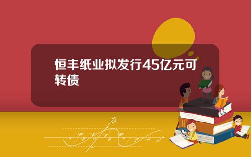 恒丰纸业拟发行45亿元可转债