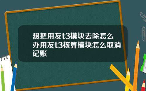 想把用友t3模块去除怎么办用友t3核算模块怎么取消记账