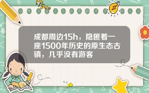 成都周边15h,隐匿着一座1500年历史的原生态古镇,几乎没有游客
