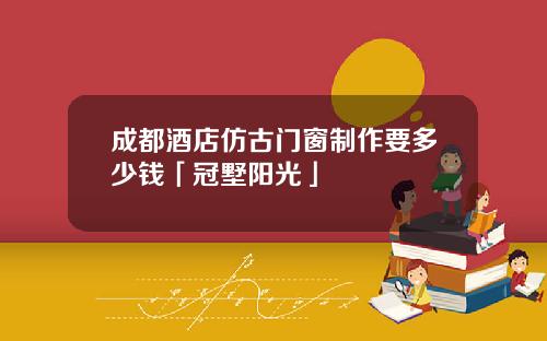 成都酒店仿古门窗制作要多少钱「冠墅阳光」