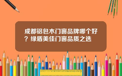 成都铝包木门窗品牌哪个好？绿盾美佳门窗品质之选