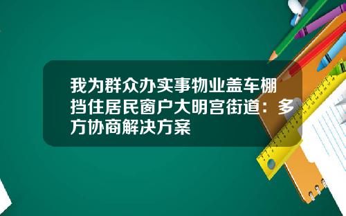 我为群众办实事物业盖车棚挡住居民窗户大明宫街道:多方协商解决方案