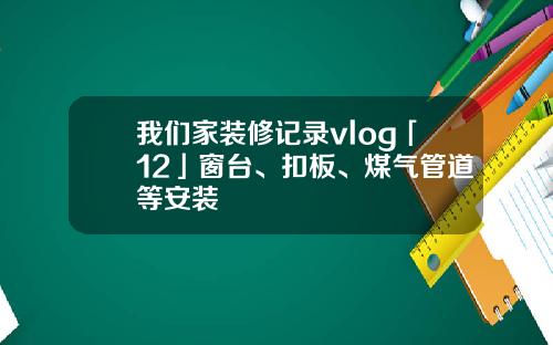 我们家装修记录vlog「12」窗台、扣板、煤气管道等安装