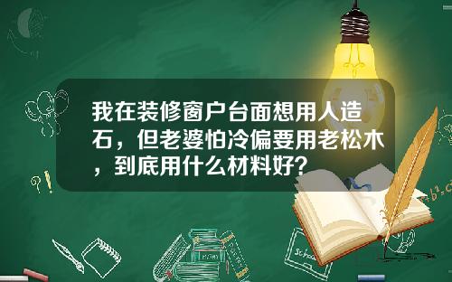 我在装修窗户台面想用人造石,但老婆怕冷偏要用老松木,到底用什么材料好?