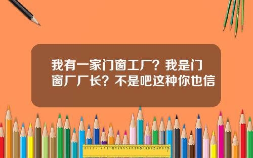 我有一家门窗工厂?我是门窗厂厂长?不是吧这种你也信