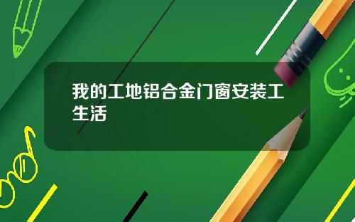 我的工地铝合金门窗安装工生活
