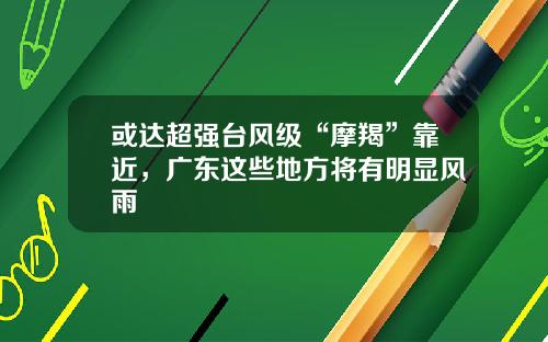或达超强台风级“摩羯”靠近,广东这些地方将有明显风雨