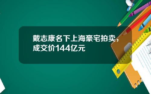 戴志康名下上海豪宅拍卖,成交价144亿元