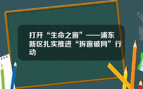 打开“生命之窗”——浦东新区扎实推进“拆窗破网”行动