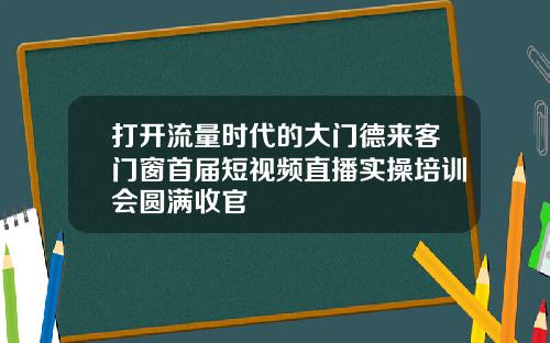 打开流量时代的大门德来客门窗首届短视频直播实操培训会圆满收官