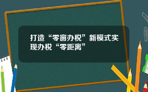 打造“零窗办税”新模式实现办税“零距离”