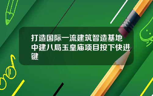 打造国际一流建筑智造基地中建八局玉皇庙项目按下快进键