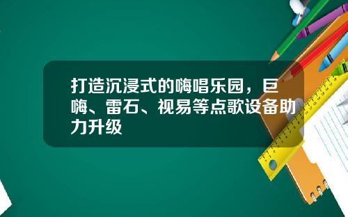 打造沉浸式的嗨唱乐园,巨嗨、雷石、视易等点歌设备助力升级