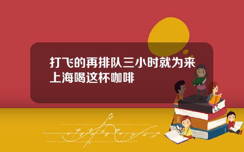 打飞的再排队三小时就为来上海喝这杯咖啡