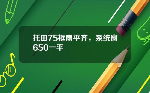 托田75框扇平齐,系统窗650一平