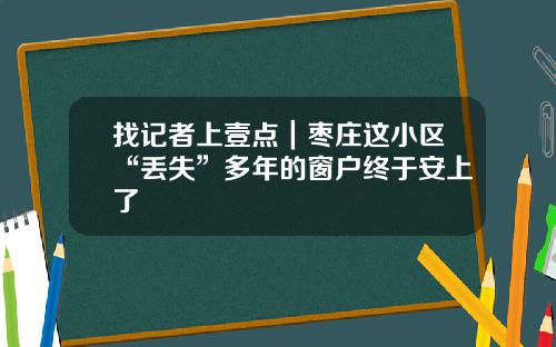 找记者上壹点|枣庄这小区“丢失”多年的窗户终于安上了