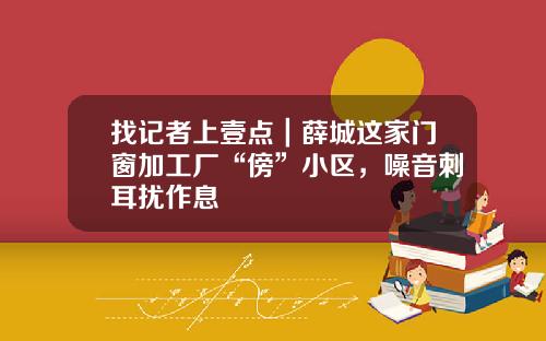 找记者上壹点|薛城这家门窗加工厂“傍”小区,噪音刺耳扰作息