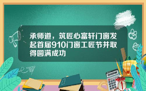 承师道,筑匠心富轩门窗发起首届910门窗工匠节并取得圆满成功