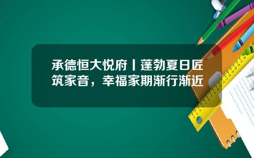 承德恒大悦府丨蓬勃夏日匠筑家音,幸福家期渐行渐近