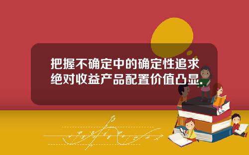 把握不确定中的确定性追求绝对收益产品配置价值凸显.