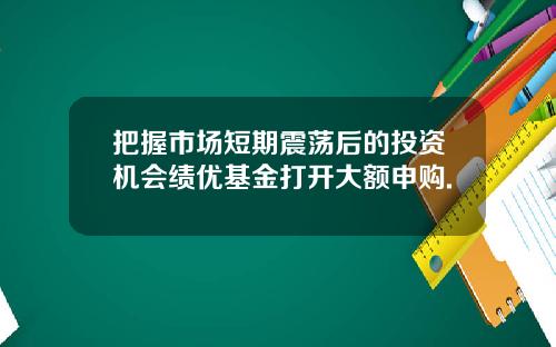把握市场短期震荡后的投资机会绩优基金打开大额申购.