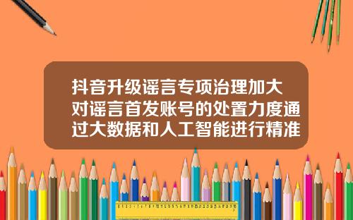 抖音升级谣言专项治理加大对谣言首发账号的处置力度通过大数据和人工智能进行精准辟谣