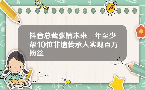 抖音总裁张楠未来一年至少帮10位非遗传承人实现百万粉丝