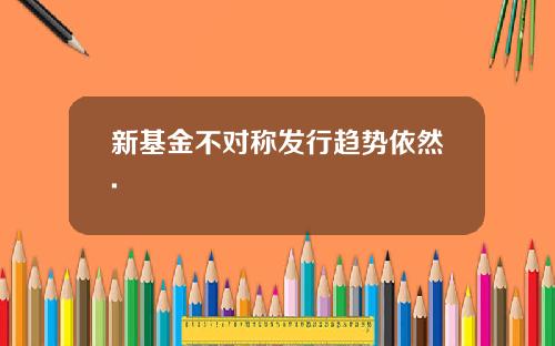 新基金不对称发行趋势依然.