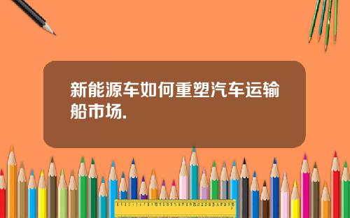 新能源车如何重塑汽车运输船市场.