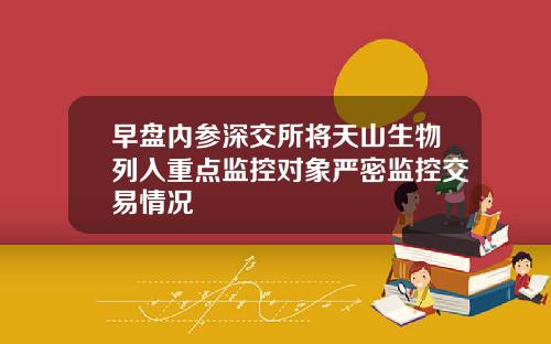 早盘内参深交所将天山生物列入重点监控对象严密监控交易情况