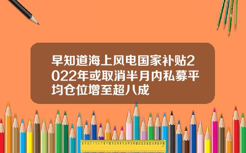 早知道海上风电国家补贴2022年或取消半月内私募平均仓位增至超八成