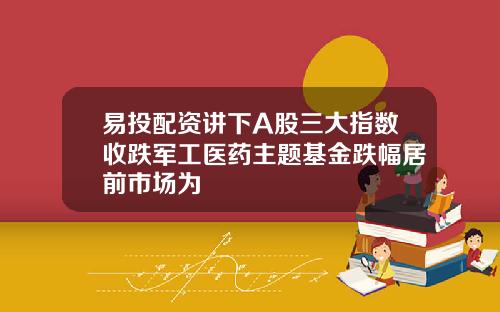 易投配资讲下A股三大指数收跌军工医药主题基金跌幅居前市场为
