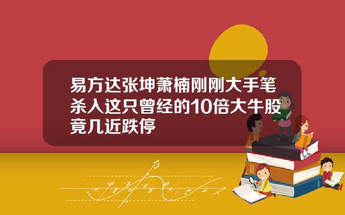易方达张坤萧楠刚刚大手笔杀入这只曾经的10倍大牛股竟几近跌停