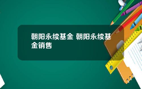 朝阳永续基金 朝阳永续基金销售