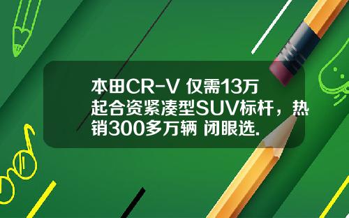 本田CR-V 仅需13万起合资紧凑型SUV标杆，热销300多万辆 闭眼选.