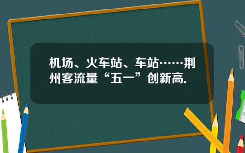 机场、火车站、车站……荆州客流量“五一”创新高.