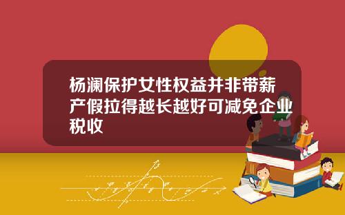杨澜保护女性权益并非带薪产假拉得越长越好可减免企业税收