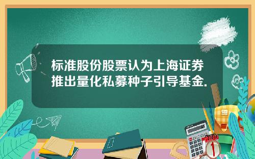 标准股份股票认为上海证券推出量化私募种子引导基金.