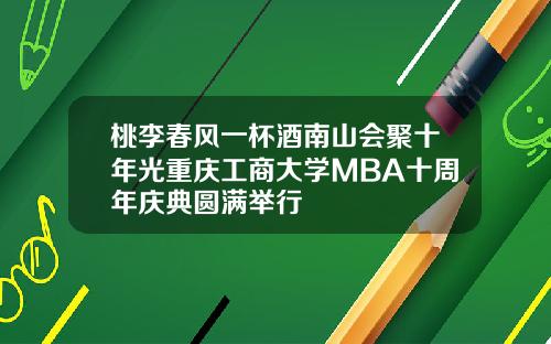 桃李春风一杯酒南山会聚十年光重庆工商大学MBA十周年庆典圆满举行