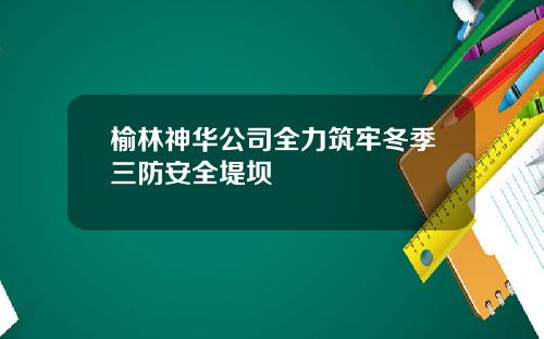 榆林神华公司全力筑牢冬季三防安全堤坝