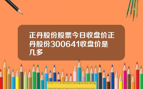 正丹股份股票今日收盘价正丹股份300641收盘价是几多
