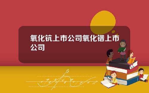 氧化钪上市公司氧化镨上市公司