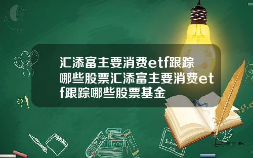汇添富主要消费etf跟踪哪些股票汇添富主要消费etf跟踪哪些股票基金