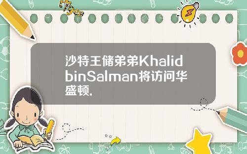 沙特王储弟弟KhalidbinSalman将访问华盛顿.